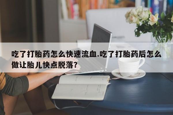 买流产药的联系方式吃了打胎药怎么快速流血.吃了打胎药后怎么做让胎儿快点脱落？