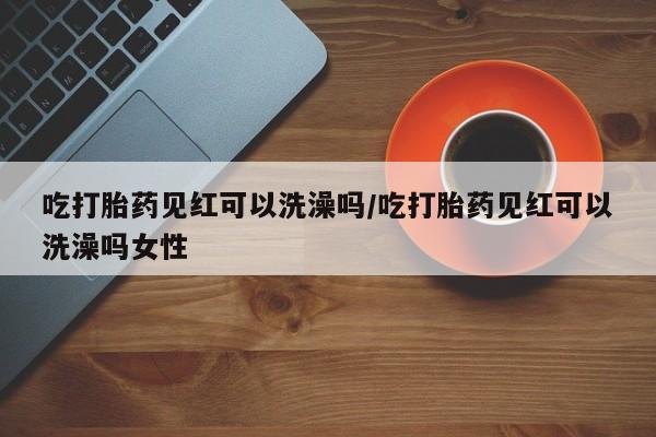 买流产药的联系方式吃打胎药见红可以洗澡吗/吃打胎药见红可以洗澡吗女性