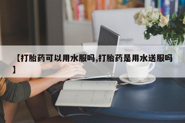 买流产药的联系方式【打胎药可以用水服吗,打胎药是用水送服吗】