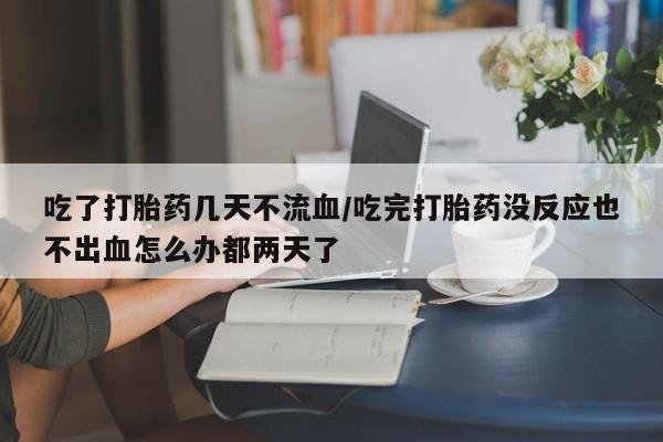买流产药的联系方式吃了打胎药几天不流血/吃完打胎药没反应也不出血怎么办都两天了