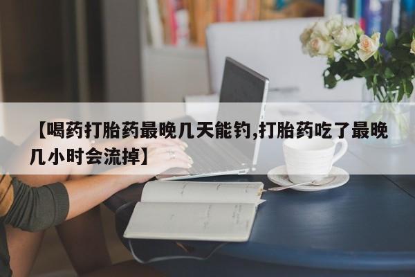 买流产药的联系方式【喝药打胎药最晚几天能钓,打胎药吃了最晚几小时会流掉】