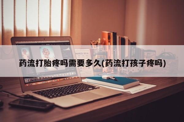 买流产药的联系方式药流打胎疼吗需要多久(药流打孩子疼吗)