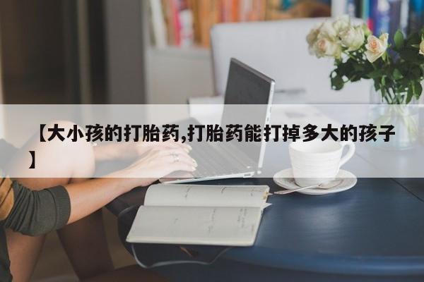 买流产药的联系方式【大小孩的打胎药,打胎药能打掉多大的孩子】