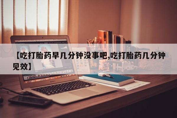 买流产药的联系方式【吃打胎药早几分钟没事吧,吃打胎药几分钟见效】