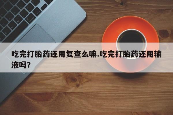 买流产药的联系方式吃完打胎药还用复查么嘛.吃完打胎药还用输液吗？