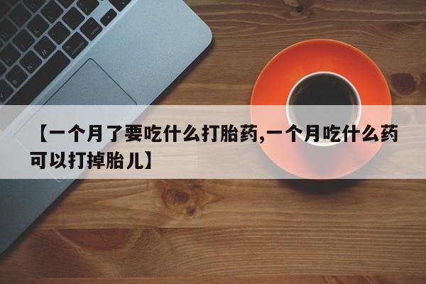 买流产药的联系方式【一个月了要吃什么打胎药,一个月吃什么药可以打掉胎儿】