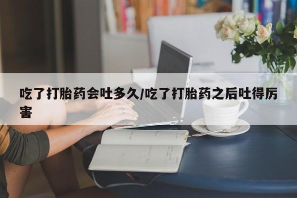 买流产药的联系方式吃了打胎药会吐多久/吃了打胎药之后吐得厉害