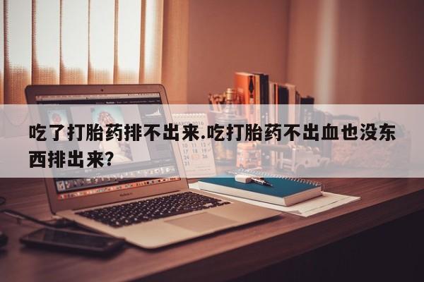 买流产药的联系方式吃了打胎药排不出来.吃打胎药不出血也没东西排出来？