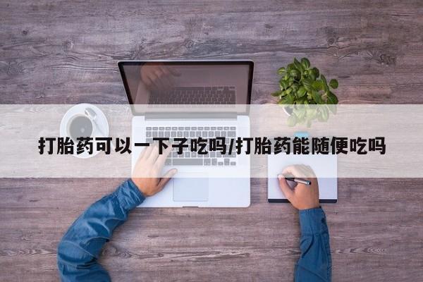 买流产药的联系方式打胎药可以一下子吃吗/打胎药能随便吃吗