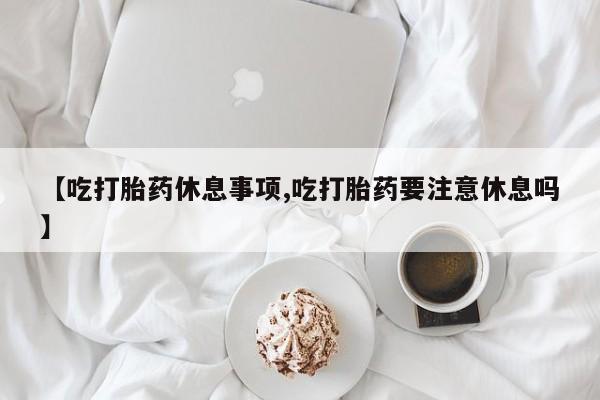 买流产药的联系方式【吃打胎药休息事项,吃打胎药要注意休息吗】