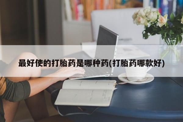买流产药的联系方式最好使的打胎药是哪种药(打胎药哪款好)