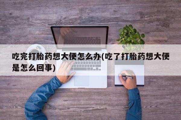 买流产药的联系方式吃完打胎药想大便怎么办(吃了打胎药想大便是怎么回事)