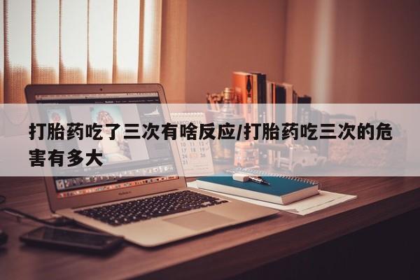 买流产药的联系方式打胎药吃了三次有啥反应/打胎药吃三次的危害有多大