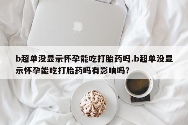 买流产药的联系方式b超单没显示怀孕能吃打胎药吗.b超单没显示怀孕能吃打胎药吗有影响吗？