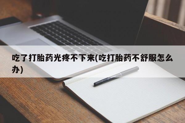 买流产药的联系方式吃了打胎药光疼不下来(吃打胎药不舒服怎么办)