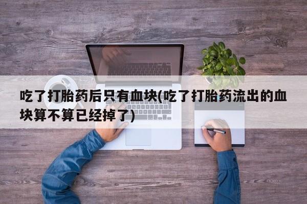 买流产药的联系方式吃了打胎药后只有血块(吃了打胎药流出的血块算不算已经掉了)