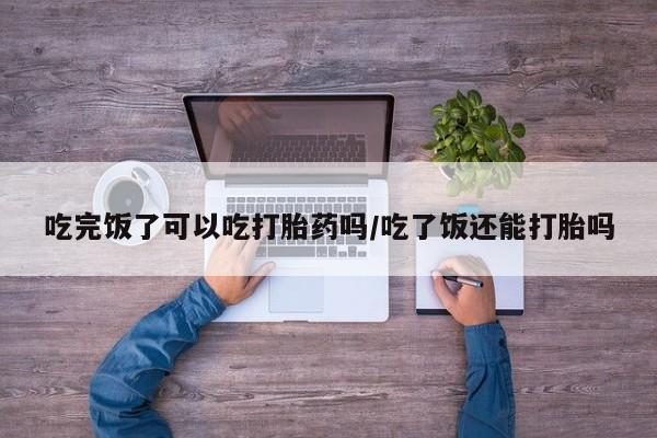 买流产药的联系方式吃完饭了可以吃打胎药吗/吃了饭还能打胎吗
