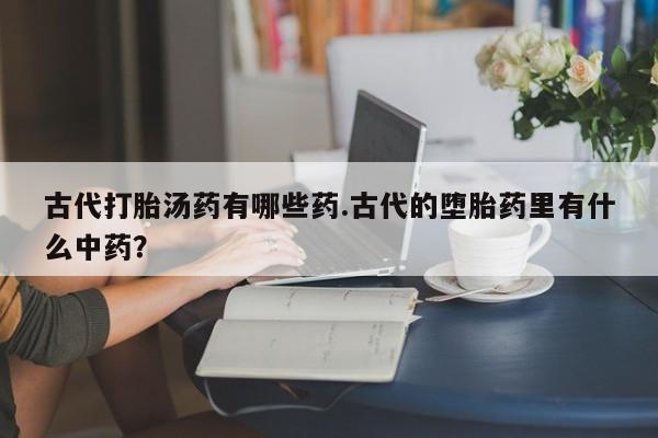 买流产药的联系方式古代打胎汤药有哪些药.古代的堕胎药里有什么中药？