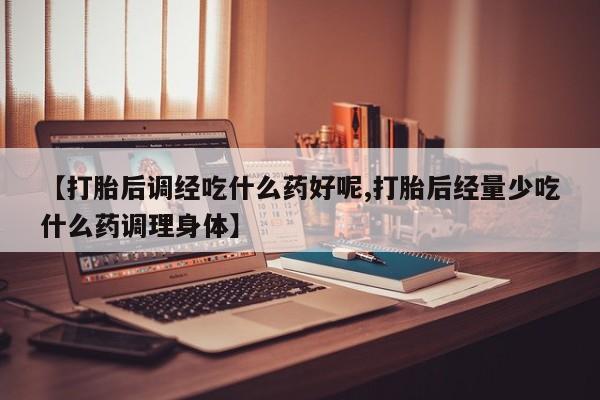 买流产药的联系方式【打胎后调经吃什么药好呢,打胎后经量少吃什么药调理身体】