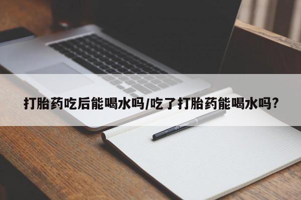 买流产药的联系方式打胎药吃后能喝水吗/吃了打胎药能喝水吗?