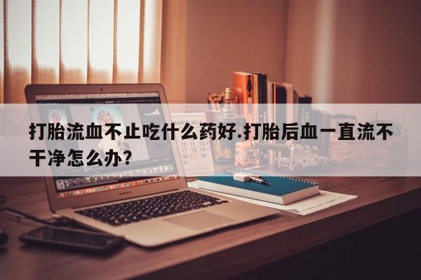 买流产药的联系方式打胎流血不止吃什么药好.打胎后血一直流不干净怎么办？