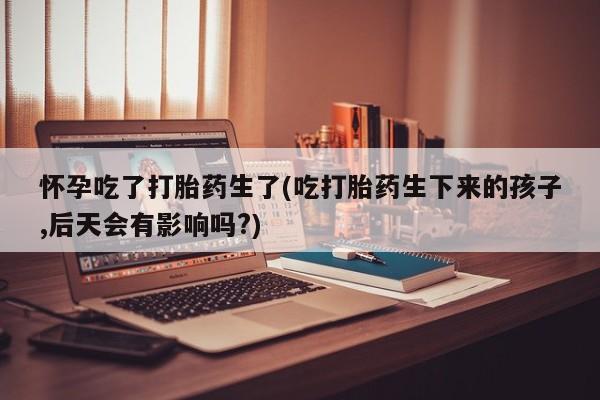 买流产药的联系方式怀孕吃了打胎药生了(吃打胎药生下来的孩子,后天会有影响吗?)