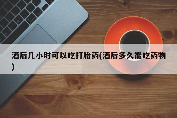 买流产药的联系方式酒后几小时可以吃打胎药(酒后多久能吃药物)