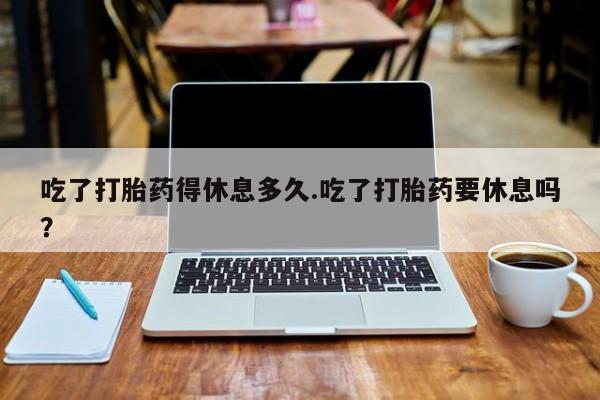 买流产药的联系方式吃了打胎药得休息多久.吃了打胎药要休息吗？