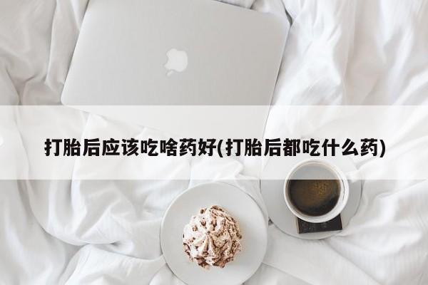 买流产药的联系方式打胎后应该吃啥药好(打胎后都吃什么药)