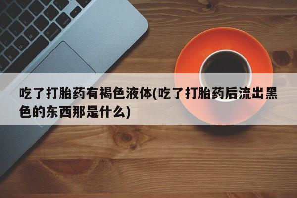 买流产药的联系方式吃了打胎药有褐色液体(吃了打胎药后流出黑色的东西那是什么)
