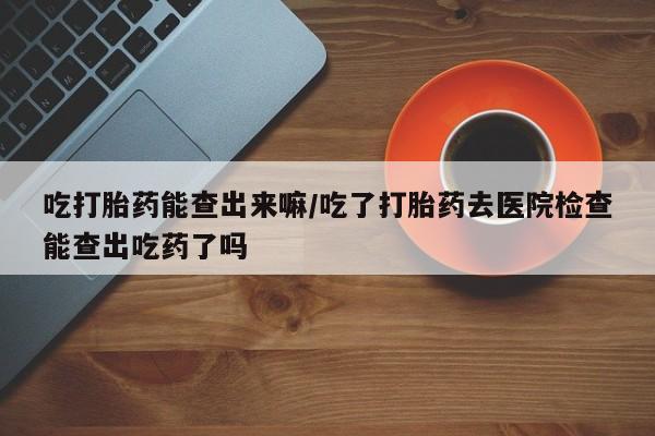 买流产药的联系方式吃打胎药能查出来嘛/吃了打胎药去医院检查能查出吃药了吗