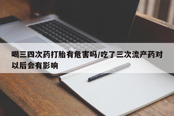 买流产药的联系方式喝三四次药打胎有危害吗/吃了三次流产药对以后会有影响
