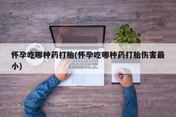 买流产药的联系方式怀孕吃哪种药打胎(怀孕吃哪种药打胎伤害最小)