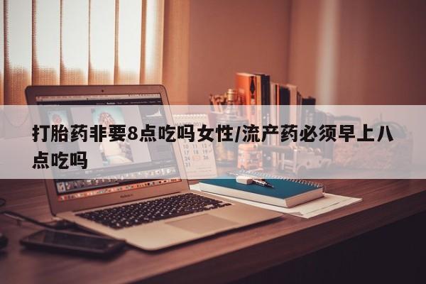 买流产药的联系方式打胎药非要8点吃吗女性/流产药必须早上八点吃吗