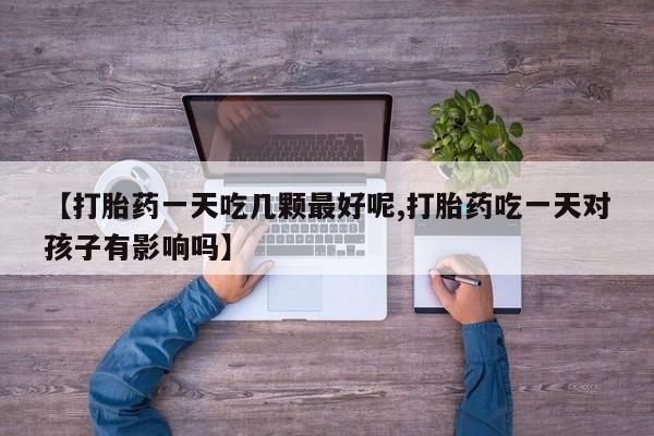 买流产药的联系方式【打胎药一天吃几颗最好呢,打胎药吃一天对孩子有影响吗】