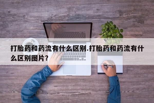买流产药的联系方式打胎药和药流有什么区别.打胎药和药流有什么区别图片？