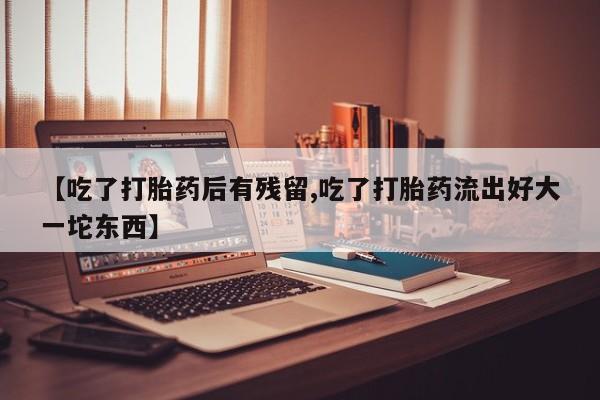 买流产药的联系方式【吃了打胎药后有残留,吃了打胎药流出好大一坨东西】