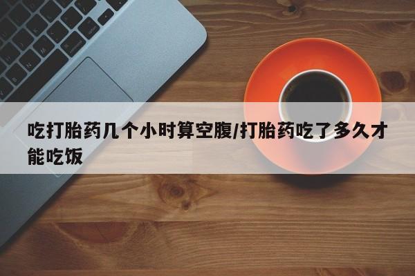 买流产药的联系方式吃打胎药几个小时算空腹/打胎药吃了多久才能吃饭