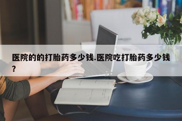买流产药的联系方式医院的的打胎药多少钱.医院吃打胎药多少钱？