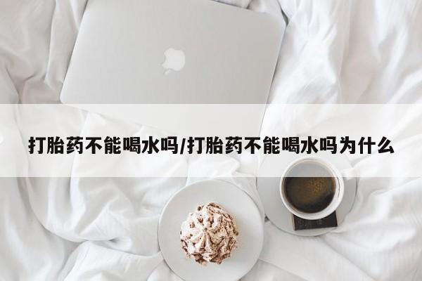 买流产药的联系方式打胎药不能喝水吗/打胎药不能喝水吗为什么