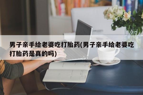 买流产药的联系方式男子亲手给老婆吃打胎药(男子亲手给老婆吃打胎药是真的吗)