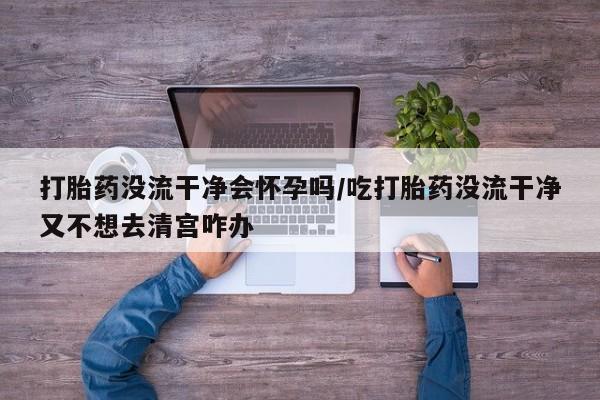 买流产药的联系方式打胎药没流干净会怀孕吗/吃打胎药没流干净又不想去清宫咋办