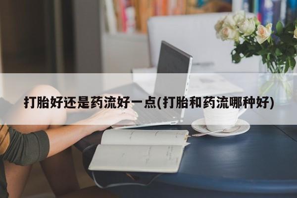 买流产药的联系方式打胎好还是药流好一点(打胎和药流哪种好)