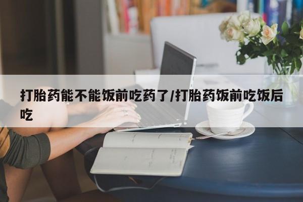买流产药的联系方式打胎药能不能饭前吃药了/打胎药饭前吃饭后吃