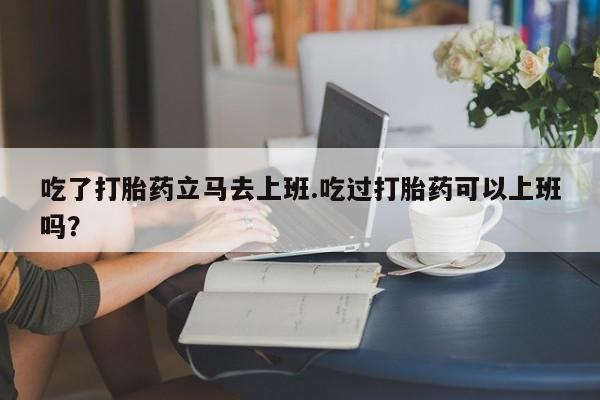 买流产药的联系方式吃了打胎药立马去上班.吃过打胎药可以上班吗？
