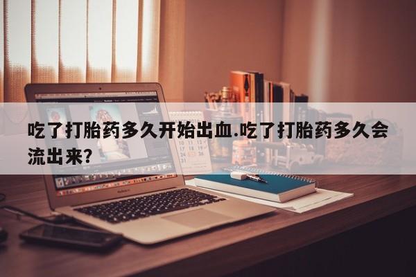 买流产药的联系方式吃了打胎药多久开始出血.吃了打胎药多久会流出来？