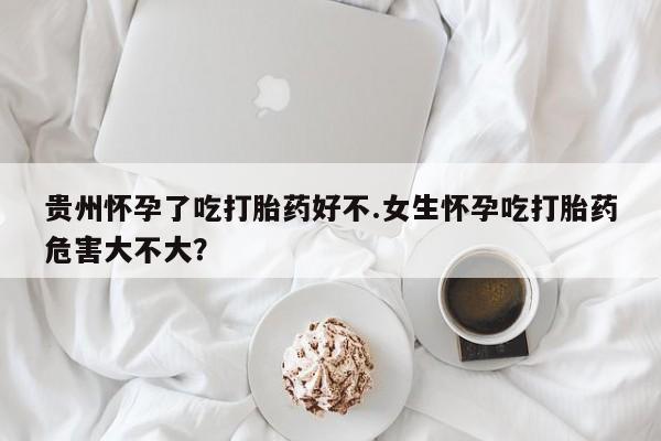 买流产药的联系方式贵州怀孕了吃打胎药好不.女生怀孕吃打胎药危害大不大？
