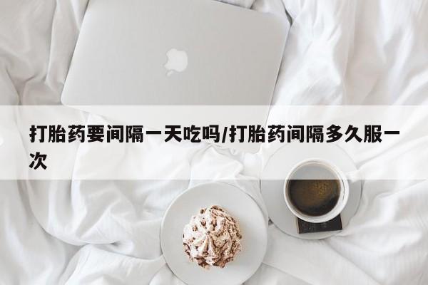 买流产药的联系方式打胎药要间隔一天吃吗/打胎药间隔多久服一次