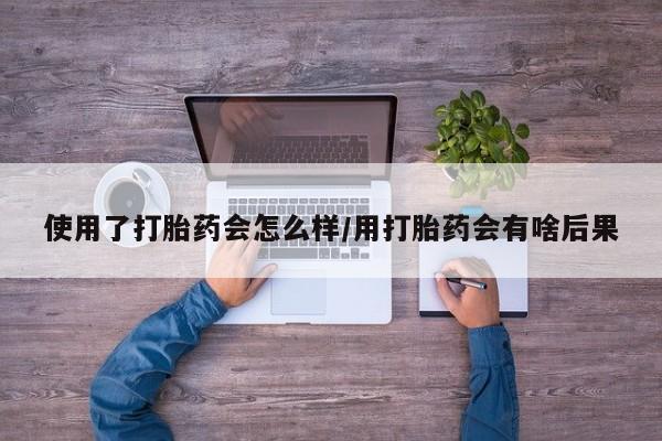 买流产药的联系方式使用了打胎药会怎么样/用打胎药会有啥后果