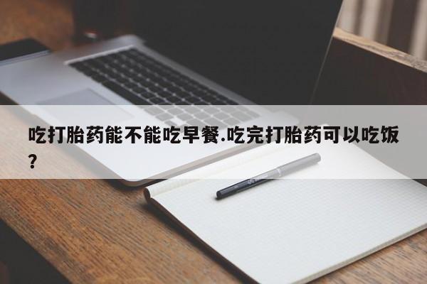 买流产药的联系方式吃打胎药能不能吃早餐.吃完打胎药可以吃饭？